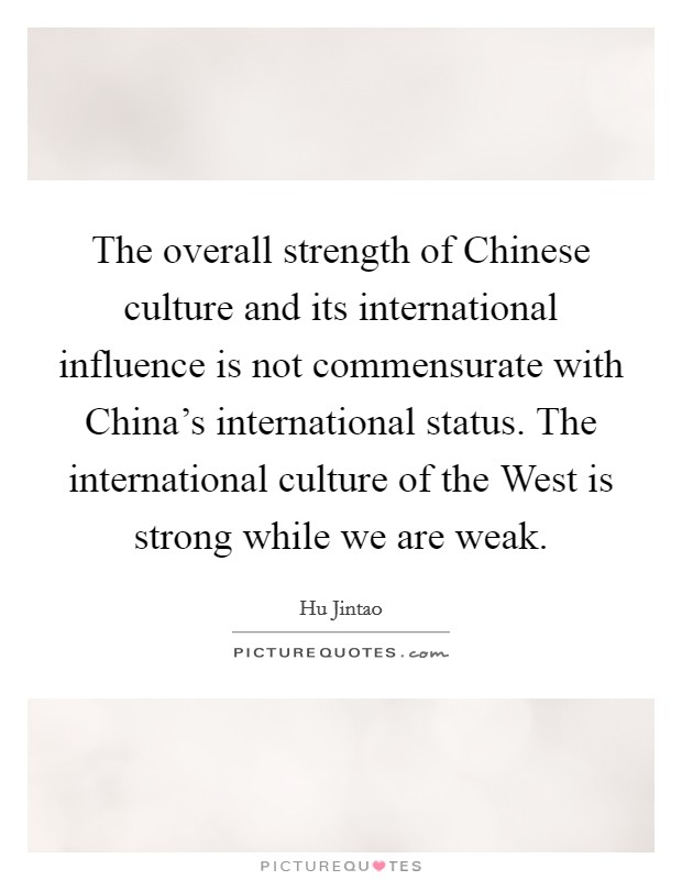 The overall strength of Chinese culture and its international influence is not commensurate with China's international status. The international culture of the West is strong while we are weak. Picture Quote #1