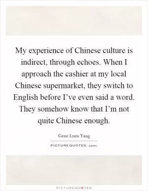 My experience of Chinese culture is indirect, through echoes. When I approach the cashier at my local Chinese supermarket, they switch to English before I’ve even said a word. They somehow know that I’m not quite Chinese enough Picture Quote #1
