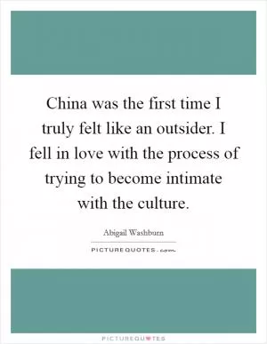 China was the first time I truly felt like an outsider. I fell in love with the process of trying to become intimate with the culture Picture Quote #1