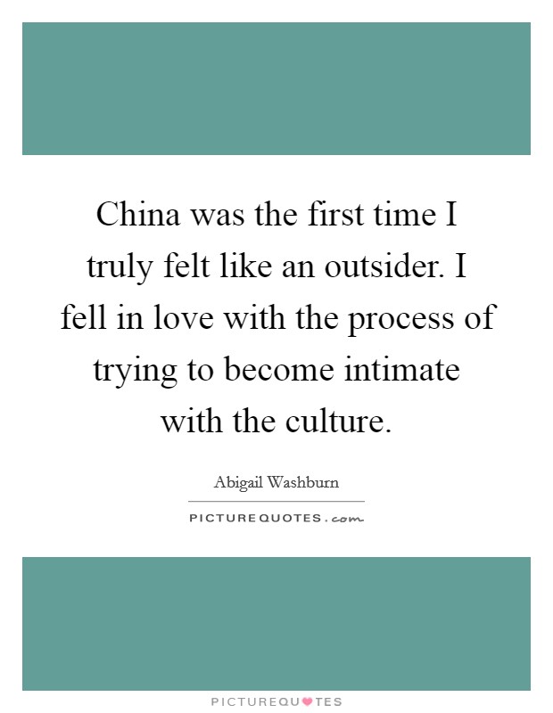 China was the first time I truly felt like an outsider. I fell in love with the process of trying to become intimate with the culture. Picture Quote #1