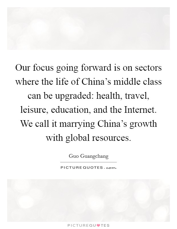 Our focus going forward is on sectors where the life of China's middle class can be upgraded: health, travel, leisure, education, and the Internet. We call it marrying China's growth with global resources. Picture Quote #1