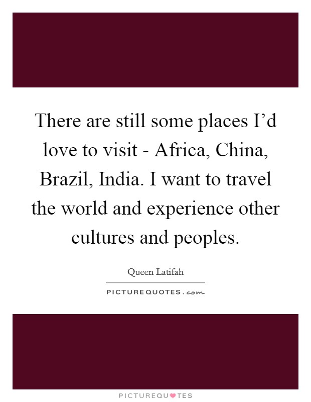 There are still some places I'd love to visit - Africa, China, Brazil, India. I want to travel the world and experience other cultures and peoples. Picture Quote #1