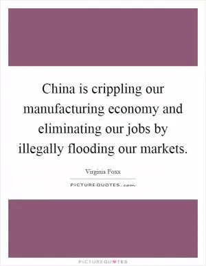 China is crippling our manufacturing economy and eliminating our jobs by illegally flooding our markets Picture Quote #1