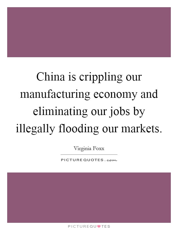 China is crippling our manufacturing economy and eliminating our jobs by illegally flooding our markets. Picture Quote #1