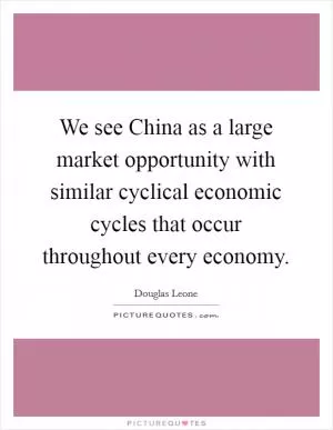 We see China as a large market opportunity with similar cyclical economic cycles that occur throughout every economy Picture Quote #1