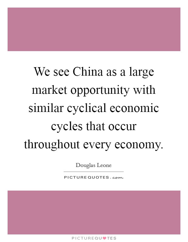 We see China as a large market opportunity with similar cyclical economic cycles that occur throughout every economy. Picture Quote #1