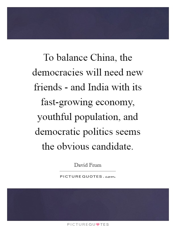 To balance China, the democracies will need new friends - and India with its fast-growing economy, youthful population, and democratic politics seems the obvious candidate. Picture Quote #1
