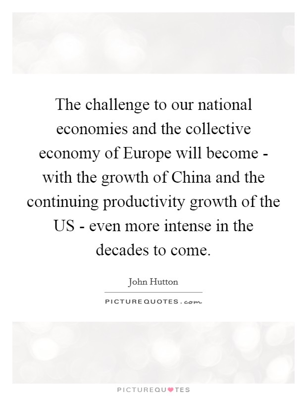 The challenge to our national economies and the collective economy of Europe will become - with the growth of China and the continuing productivity growth of the US - even more intense in the decades to come. Picture Quote #1