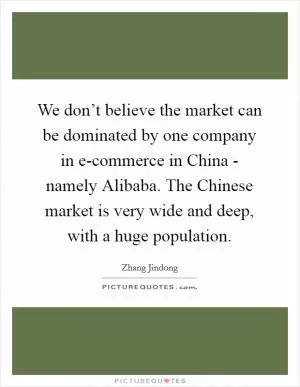 We don’t believe the market can be dominated by one company in e-commerce in China - namely Alibaba. The Chinese market is very wide and deep, with a huge population Picture Quote #1