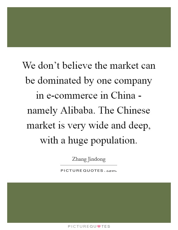 We don't believe the market can be dominated by one company in e-commerce in China - namely Alibaba. The Chinese market is very wide and deep, with a huge population. Picture Quote #1