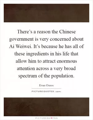 There’s a reason the Chinese government is very concerned about Ai Weiwei. It’s because he has all of these ingredients in his life that allow him to attract enormous attention across a very broad spectrum of the population Picture Quote #1