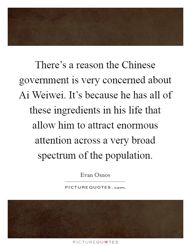 There's a reason the Chinese government is very concerned about Ai Weiwei. It's because he has all of these ingredients in his life that allow him to attract enormous attention across a very broad spectrum of the population. Picture Quote #1