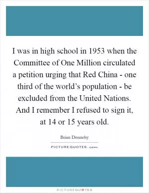 I was in high school in 1953 when the Committee of One Million circulated a petition urging that Red China - one third of the world’s population - be excluded from the United Nations. And I remember I refused to sign it, at 14 or 15 years old Picture Quote #1