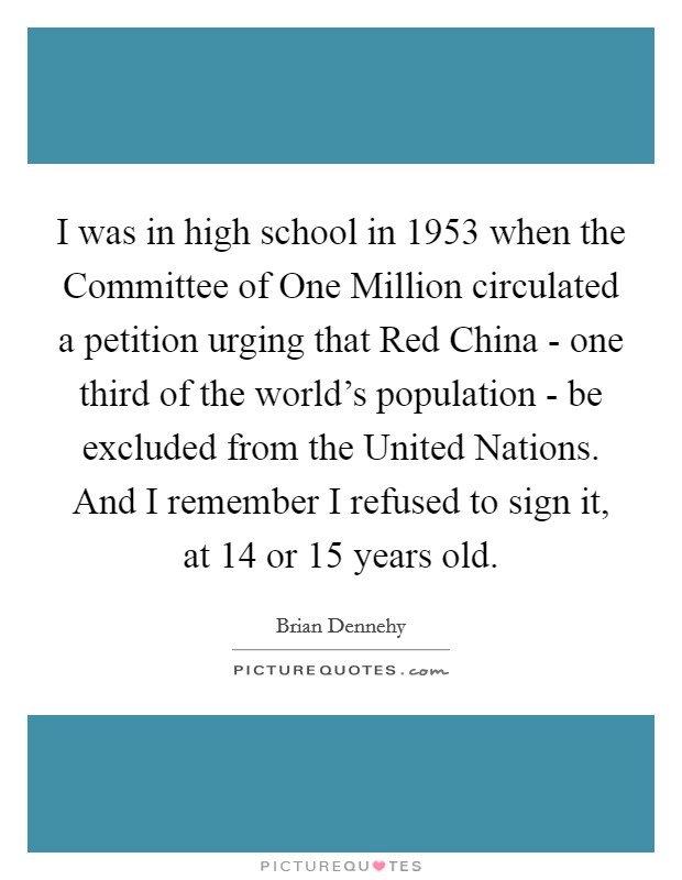 I was in high school in 1953 when the Committee of One Million circulated a petition urging that Red China - one third of the world's population - be excluded from the United Nations. And I remember I refused to sign it, at 14 or 15 years old. Picture Quote #1