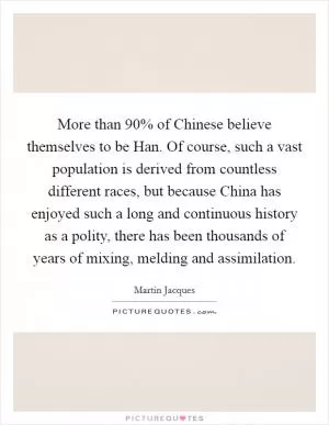 More than 90% of Chinese believe themselves to be Han. Of course, such a vast population is derived from countless different races, but because China has enjoyed such a long and continuous history as a polity, there has been thousands of years of mixing, melding and assimilation Picture Quote #1