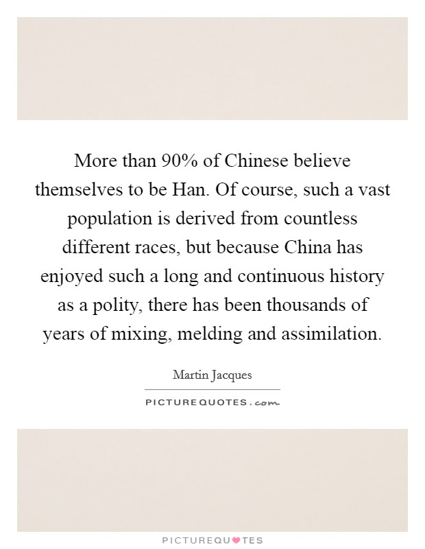 More than 90% of Chinese believe themselves to be Han. Of course, such a vast population is derived from countless different races, but because China has enjoyed such a long and continuous history as a polity, there has been thousands of years of mixing, melding and assimilation. Picture Quote #1