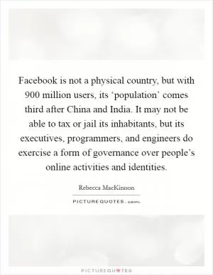 Facebook is not a physical country, but with 900 million users, its ‘population’ comes third after China and India. It may not be able to tax or jail its inhabitants, but its executives, programmers, and engineers do exercise a form of governance over people’s online activities and identities Picture Quote #1