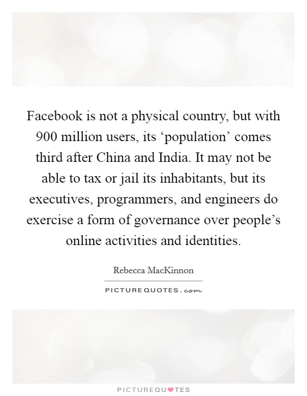 Facebook is not a physical country, but with 900 million users, its ‘population' comes third after China and India. It may not be able to tax or jail its inhabitants, but its executives, programmers, and engineers do exercise a form of governance over people's online activities and identities. Picture Quote #1