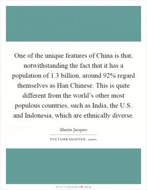 One of the unique features of China is that, notwithstanding the fact that it has a population of 1.3 billion, around 92% regard themselves as Han Chinese. This is quite different from the world’s other most populous countries, such as India, the U.S. and Indonesia, which are ethnically diverse Picture Quote #1