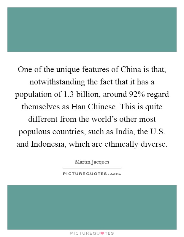 One of the unique features of China is that, notwithstanding the fact that it has a population of 1.3 billion, around 92% regard themselves as Han Chinese. This is quite different from the world's other most populous countries, such as India, the U.S. and Indonesia, which are ethnically diverse. Picture Quote #1