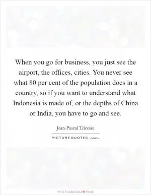 When you go for business, you just see the airport, the offices, cities. You never see what 80 per cent of the population does in a country, so if you want to understand what Indonesia is made of, or the depths of China or India, you have to go and see Picture Quote #1