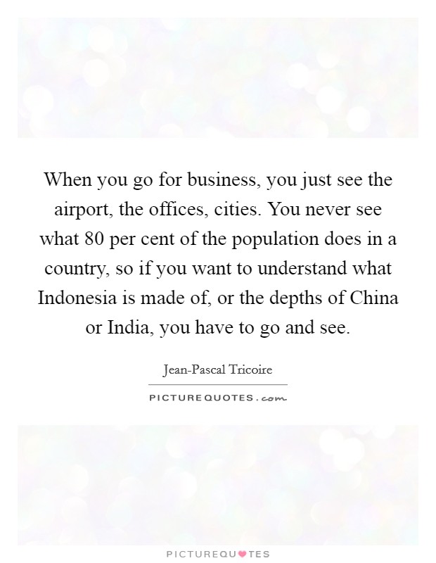 When you go for business, you just see the airport, the offices, cities. You never see what 80 per cent of the population does in a country, so if you want to understand what Indonesia is made of, or the depths of China or India, you have to go and see. Picture Quote #1