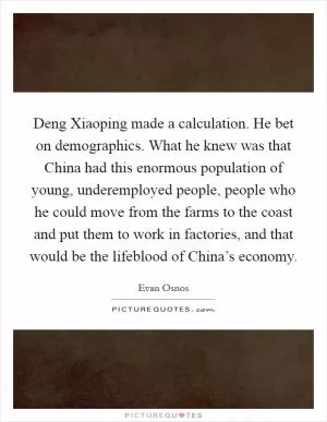 Deng Xiaoping made a calculation. He bet on demographics. What he knew was that China had this enormous population of young, underemployed people, people who he could move from the farms to the coast and put them to work in factories, and that would be the lifeblood of China’s economy Picture Quote #1