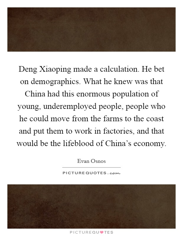 Deng Xiaoping made a calculation. He bet on demographics. What he knew was that China had this enormous population of young, underemployed people, people who he could move from the farms to the coast and put them to work in factories, and that would be the lifeblood of China's economy. Picture Quote #1