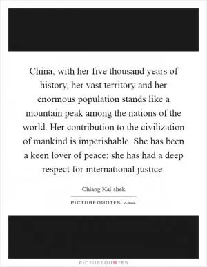 China, with her five thousand years of history, her vast territory and her enormous population stands like a mountain peak among the nations of the world. Her contribution to the civilization of mankind is imperishable. She has been a keen lover of peace; she has had a deep respect for international justice Picture Quote #1