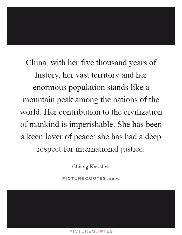 China, with her five thousand years of history, her vast territory and her enormous population stands like a mountain peak among the nations of the world. Her contribution to the civilization of mankind is imperishable. She has been a keen lover of peace; she has had a deep respect for international justice. Picture Quote #1