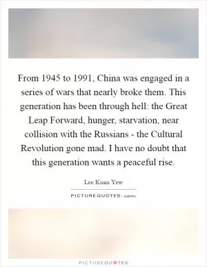 From 1945 to 1991, China was engaged in a series of wars that nearly broke them. This generation has been through hell: the Great Leap Forward, hunger, starvation, near collision with the Russians - the Cultural Revolution gone mad. I have no doubt that this generation wants a peaceful rise Picture Quote #1