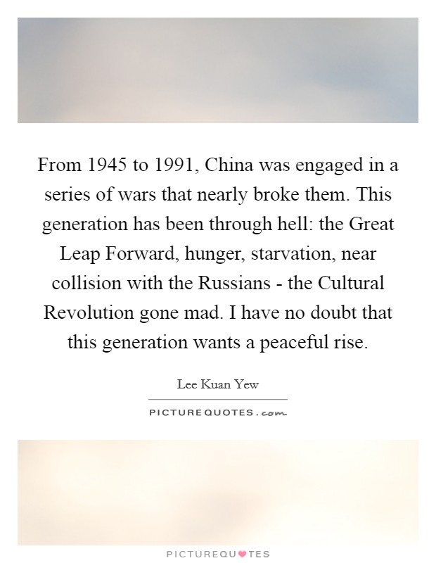 From 1945 to 1991, China was engaged in a series of wars that nearly broke them. This generation has been through hell: the Great Leap Forward, hunger, starvation, near collision with the Russians - the Cultural Revolution gone mad. I have no doubt that this generation wants a peaceful rise. Picture Quote #1