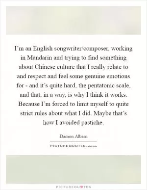 I’m an English songwriter/composer, working in Mandarin and trying to find something about Chinese culture that I really relate to and respect and feel some genuine emotions for - and it’s quite hard, the pentatonic scale, and that, in a way, is why I think it works. Because I’m forced to limit myself to quite strict rules about what I did. Maybe that’s how I avoided pastiche Picture Quote #1