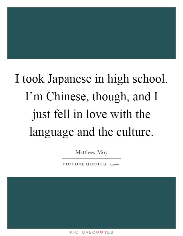 I took Japanese in high school. I'm Chinese, though, and I just fell in love with the language and the culture. Picture Quote #1