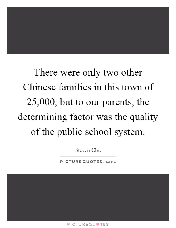 There were only two other Chinese families in this town of 25,000, but to our parents, the determining factor was the quality of the public school system. Picture Quote #1