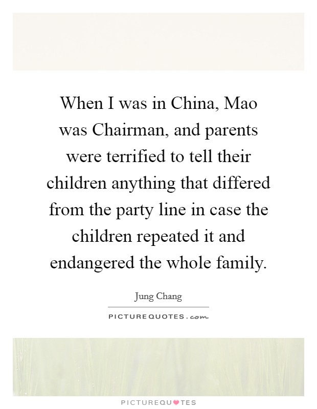 When I was in China, Mao was Chairman, and parents were terrified to tell their children anything that differed from the party line in case the children repeated it and endangered the whole family. Picture Quote #1