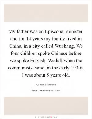 My father was an Episcopal minister, and for 14 years my family lived in China, in a city called Wuchang. We four children spoke Chinese before we spoke English. We left when the communists came, in the early 1930s. I was about 5 years old Picture Quote #1