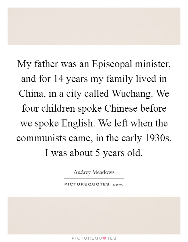 My father was an Episcopal minister, and for 14 years my family lived in China, in a city called Wuchang. We four children spoke Chinese before we spoke English. We left when the communists came, in the early 1930s. I was about 5 years old. Picture Quote #1