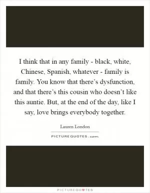 I think that in any family - black, white, Chinese, Spanish, whatever - family is family. You know that there’s dysfunction, and that there’s this cousin who doesn’t like this auntie. But, at the end of the day, like I say, love brings everybody together Picture Quote #1