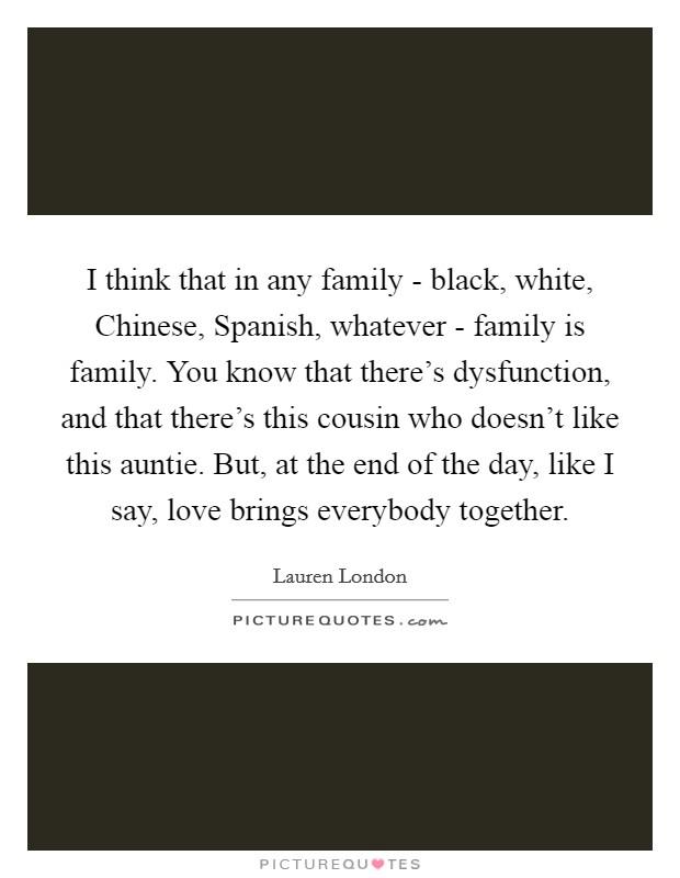 I think that in any family - black, white, Chinese, Spanish, whatever - family is family. You know that there's dysfunction, and that there's this cousin who doesn't like this auntie. But, at the end of the day, like I say, love brings everybody together. Picture Quote #1