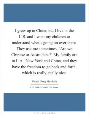 I grew up in China, but I live in the U.S. and I want my children to understand what’s going on over there. They ask me sometimes, ‘Are we Chinese or Australians?’ My family are in L.A., New York and China, and they have the freedom to go back and forth, which is really, really nice Picture Quote #1