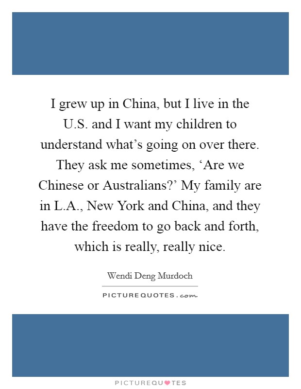 I grew up in China, but I live in the U.S. and I want my children to understand what's going on over there. They ask me sometimes, ‘Are we Chinese or Australians?' My family are in L.A., New York and China, and they have the freedom to go back and forth, which is really, really nice. Picture Quote #1