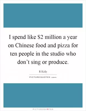 I spend like $2 million a year on Chinese food and pizza for ten people in the studio who don’t sing or produce Picture Quote #1