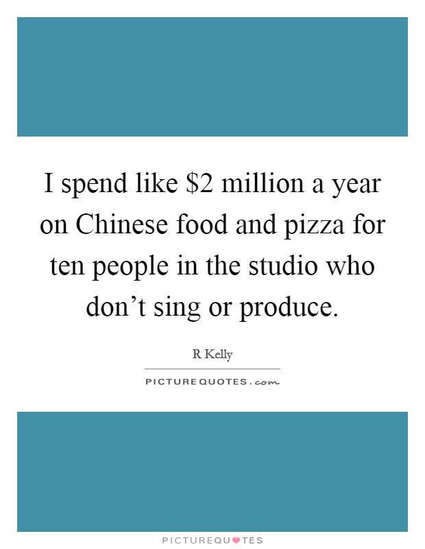 I spend like $2 million a year on Chinese food and pizza for ten people in the studio who don't sing or produce. Picture Quote #1