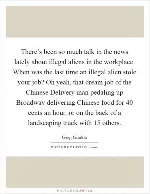 There’s been so much talk in the news lately about illegal aliens in the workplace. When was the last time an illegal alien stole your job? Oh yeah, that dream job of the Chinese Delivery man pedaling up Broadway delivering Chinese food for 40 cents an hour, or on the back of a landscaping truck with 15 others Picture Quote #1