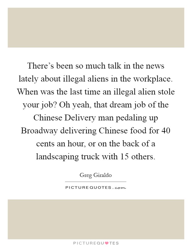 There's been so much talk in the news lately about illegal aliens in the workplace. When was the last time an illegal alien stole your job? Oh yeah, that dream job of the Chinese Delivery man pedaling up Broadway delivering Chinese food for 40 cents an hour, or on the back of a landscaping truck with 15 others. Picture Quote #1