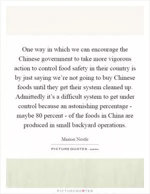 One way in which we can encourage the Chinese government to take more vigorous action to control food safety in their country is by just saying we’re not going to buy Chinese foods until they get their system cleaned up. Admittedly it’s a difficult system to get under control because an astonishing percentage - maybe 80 percent - of the foods in China are produced in small backyard operations Picture Quote #1