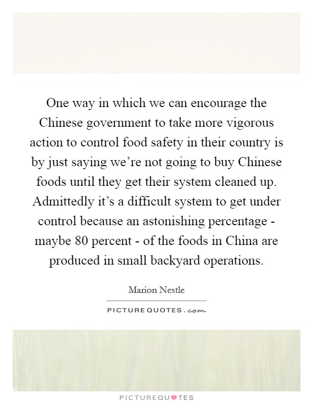 One way in which we can encourage the Chinese government to take more vigorous action to control food safety in their country is by just saying we're not going to buy Chinese foods until they get their system cleaned up. Admittedly it's a difficult system to get under control because an astonishing percentage - maybe 80 percent - of the foods in China are produced in small backyard operations. Picture Quote #1