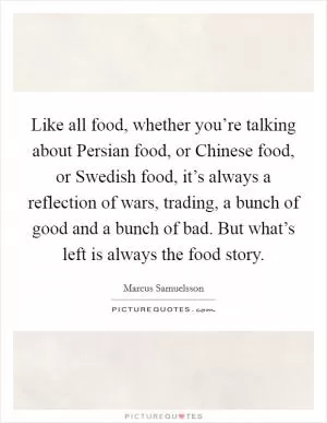 Like all food, whether you’re talking about Persian food, or Chinese food, or Swedish food, it’s always a reflection of wars, trading, a bunch of good and a bunch of bad. But what’s left is always the food story Picture Quote #1