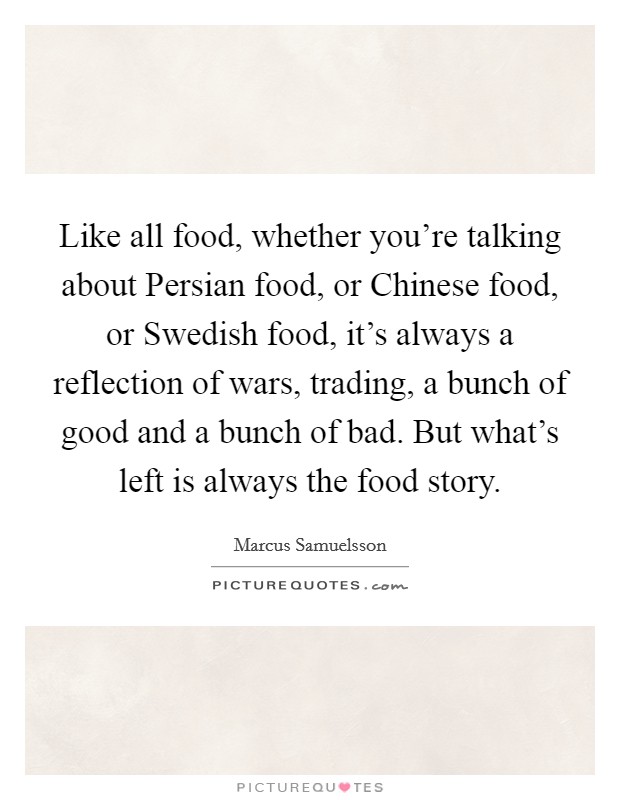 Like all food, whether you're talking about Persian food, or Chinese food, or Swedish food, it's always a reflection of wars, trading, a bunch of good and a bunch of bad. But what's left is always the food story. Picture Quote #1